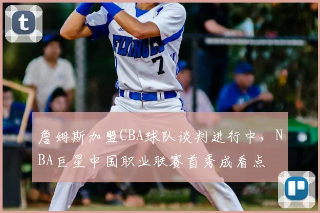 詹姆斯加盟CBA球队谈判进行中，NBA巨星中国职业联赛首秀成看点