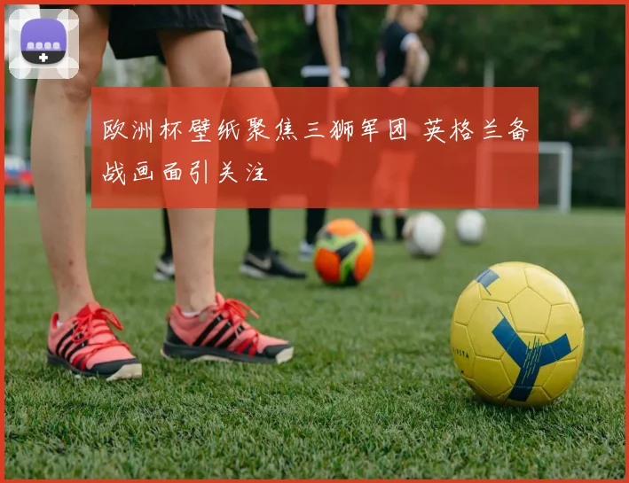 欧洲杯壁纸聚焦三狮军团 英格兰备战画面引关注