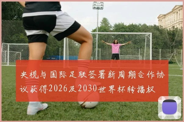 央视与国际足联签署新周期合作协议获得2026及2030世界杯转播权