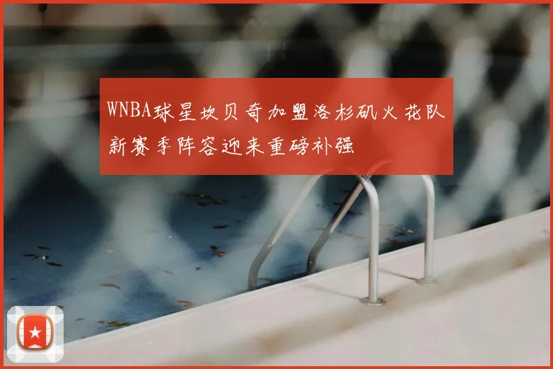 WNBA球星坎贝奇加盟洛杉矶火花队新赛季阵容迎来重磅补强