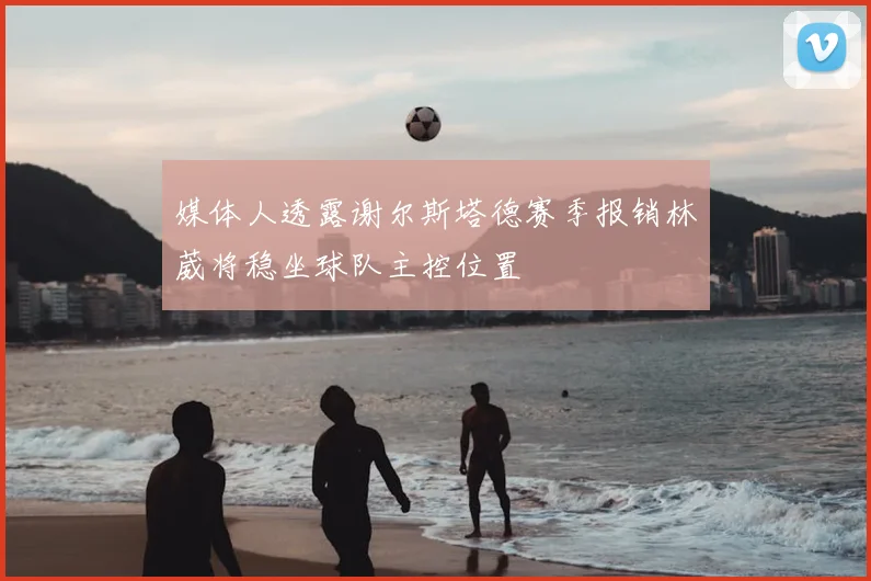 媒体人透露谢尔斯塔德赛季报销林葳将稳坐球队主控位置