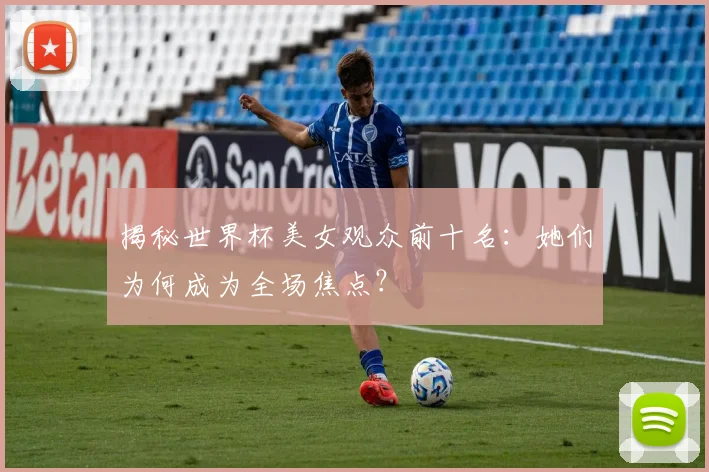 揭秘世界杯美女观众前十名：她们为何成为全场焦点？