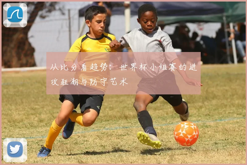 从比分看趋势：世界杯小组赛的进攻狂潮与防守艺术