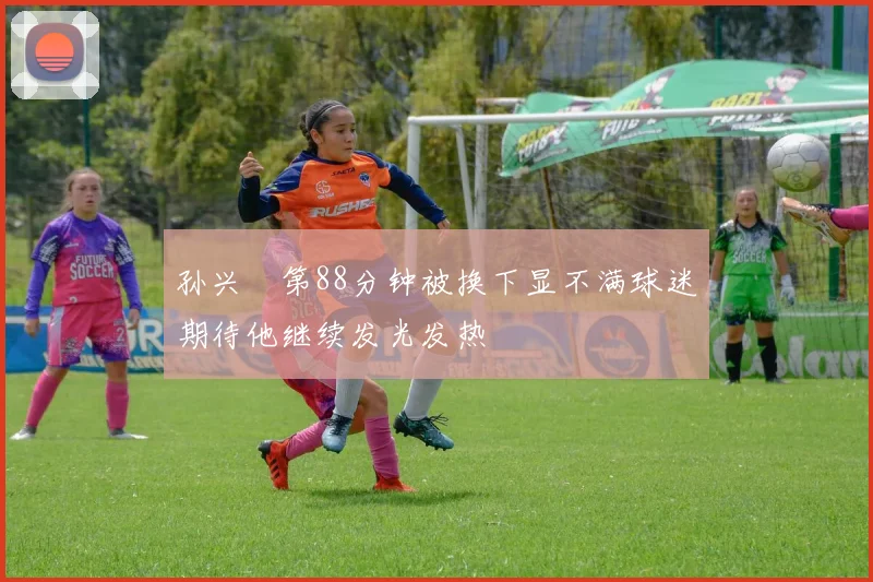 孙兴慜第88分钟被换下显不满球迷期待他继续发光发热