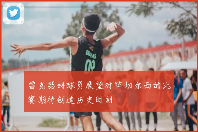 雷克瑟姆球员展望对阵切尔西的比赛期待创造历史时刻