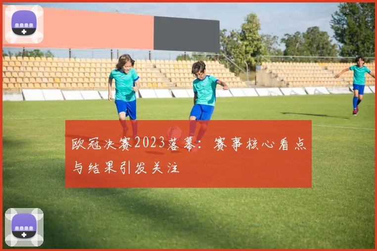 欧冠决赛2023落幕：赛事核心看点与结果引发关注