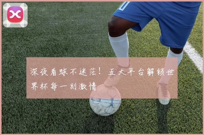 深夜看球不迷茫！五大平台解锁世界杯每一刻激情