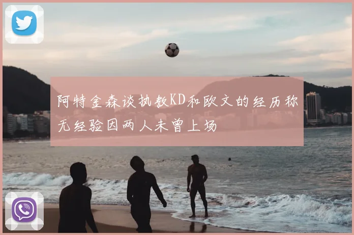 阿特金森谈执教KD和欧文的经历称无经验因两人未曾上场