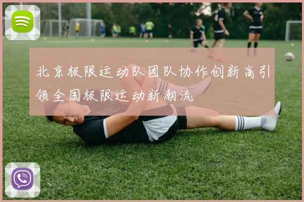 北京极限运动队团队协作创新高引领全国极限运动新潮流