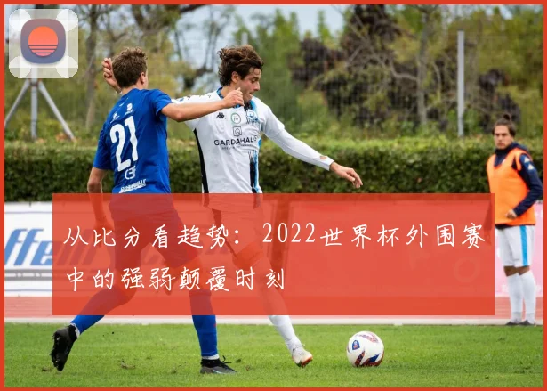 从比分看趋势:2022世界杯外围赛中的强弱颠覆时刻