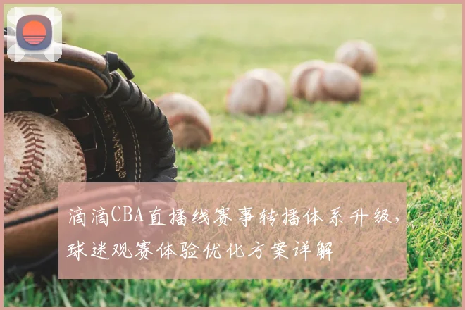 滴滴CBA直播线赛事转播体系升级，球迷观赛体验优化方案详解