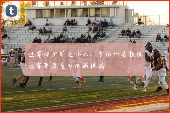 世界杯扩军至48队：专访知名教练谈赛事质量与机遇挑战