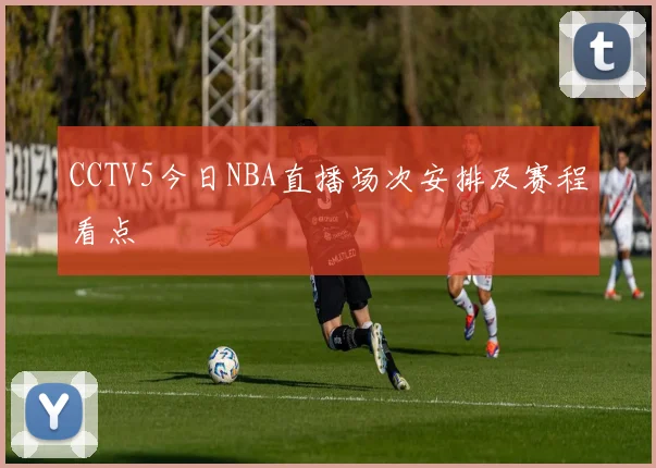 CCTV5今日NBA直播场次安排及赛程看点