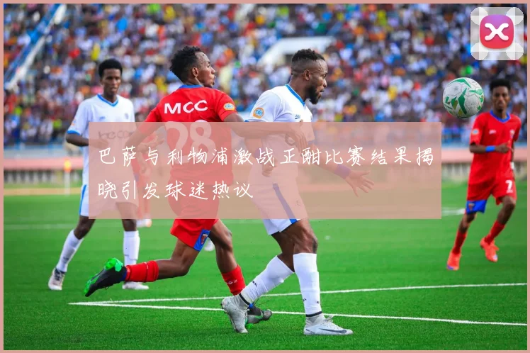 巴萨与利物浦激战正酣比赛结果揭晓引发球迷热议