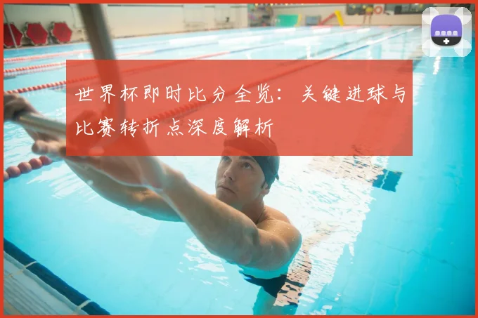 世界杯即时比分全览：关键进球与比赛转折点深度解析
