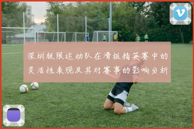 深圳极限运动队在滑板精英赛中的灵活性表现及其对赛事的影响分析