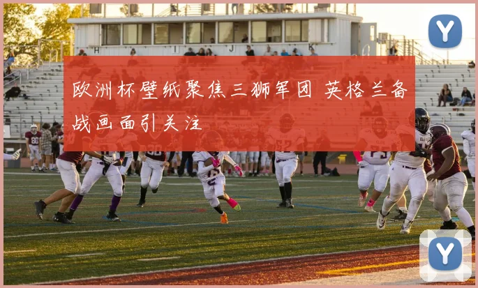 欧洲杯壁纸聚焦三狮军团 英格兰备战画面引关注